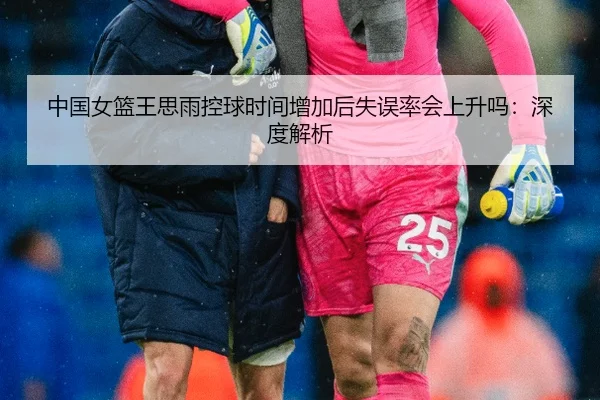 中国女篮王思雨控球时间增加后失误率会上升吗：深度解析
