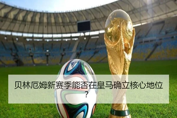 贝林厄姆新赛季能否在皇马确立核心地位？
